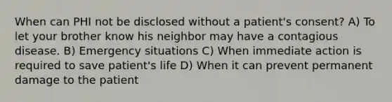 When can PHI not be disclosed without a patient's consent? A) To let your brother know his neighbor may have a contagious disease. B) Emergency situations C) When immediate action is required to save patient's life D) When it can prevent permanent damage to the patient