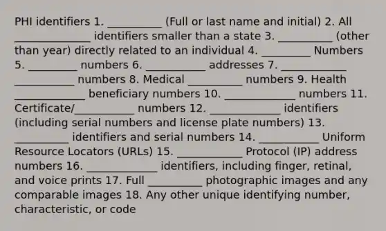 PHI identifiers 1. __________ (Full or last name and initial) 2. All ______________ identifiers smaller than a state 3. __________ (other than year) directly related to an individual 4. _________ Numbers 5. _________ numbers 6. ___________ addresses 7. ____________ ___________ numbers 8. Medical __________ numbers 9. Health _____________ beneficiary numbers 10. _____________ numbers 11. Certificate/___________ numbers 12. _____________ identifiers (including serial numbers and license plate numbers) 13. __________ identifiers and serial numbers 14. ___________ Uniform Resource Locators (URLs) 15. ____________ Protocol (IP) address numbers 16. _____________ identifiers, including finger, retinal, and voice prints 17. Full __________ photographic images and any comparable images 18. Any other unique identifying number, characteristic, or code