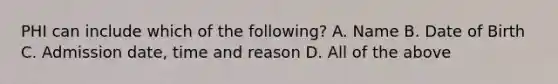 PHI can include which of the following? A. Name B. Date of Birth C. Admission date, time and reason D. All of the above