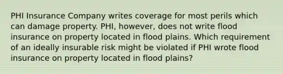 PHI Insurance Company writes coverage for most perils which can damage property. PHI, however, does not write flood insurance on property located in flood plains. Which requirement of an ideally insurable risk might be violated if PHI wrote flood insurance on property located in flood plains?