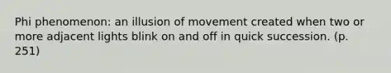 Phi phenomenon: an illusion of movement created when two or more adjacent lights blink on and off in quick succession. (p. 251)