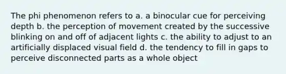 The phi phenomenon refers to a. a binocular cue for perceiving depth b. the perception of movement created by the successive blinking on and off of adjacent lights c. the ability to adjust to an artificially displaced visual field d. the tendency to fill in gaps to perceive disconnected parts as a whole object