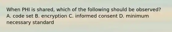 When PHI is shared, which of the following should be observed? A. code set B. encryption C. <a href='https://www.questionai.com/knowledge/kSCmSGHNge-informed-consent' class='anchor-knowledge'>informed consent</a> D. minimum necessary standard