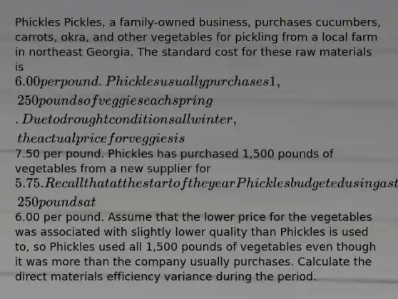 Phickles Pickles, a family-owned business, purchases cucumbers, carrots, okra, and other vegetables for pickling from a local farm in northeast Georgia. The standard cost for these raw materials is 6.00 per pound. Phickles usually purchases 1,250 pounds of veggies each spring. Due to drought conditions all winter, the actual price for veggies is7.50 per pound. Phickles has purchased 1,500 pounds of vegetables from a new supplier for 5.75. Recall that at the start of the year Phickles budgeted using a standard quantity of 1,250 pounds at6.00 per pound. Assume that the lower price for the vegetables was associated with slightly lower quality than Phickles is used to, so Phickles used all 1,500 pounds of vegetables even though it was more than the company usually purchases. Calculate the direct materials efficiency variance during the period.