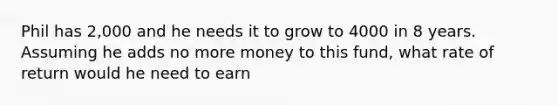 Phil has 2,000 and he needs it to grow to 4000 in 8 years. Assuming he adds no more money to this fund, what rate of return would he need to earn