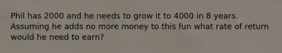 Phil has 2000 and he needs to grow it to 4000 in 8 years. Assuming he adds no more money to this fun what rate of return would he need to earn?