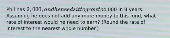 Phil has 2,000, and he needs it to grow to4,000 in 8 years. Assuming he does not add any more money to this fund, what rate of interest would he need to earn? (Round the rate of interest to the nearest whole number.)