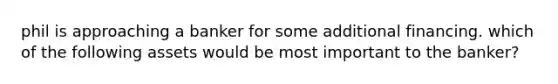 phil is approaching a banker for some additional financing. which of the following assets would be most important to the banker?
