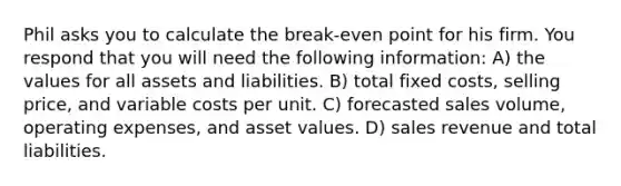 Phil asks you to calculate the break-even point for his firm. You respond that you will need the following information: A) the values for all assets and liabilities. B) total fixed costs, selling price, and variable costs per unit. C) forecasted sales volume, operating expenses, and asset values. D) sales revenue and total liabilities.