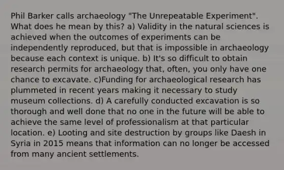 Phil Barker calls archaeology "The Unrepeatable Experiment". What does he mean by this? a) Validity in the natural sciences is achieved when the outcomes of experiments can be independently reproduced, but that is impossible in archaeology because each context is unique. b) It's so difficult to obtain research permits for archaeology that, often, you only have one chance to excavate. c)Funding for archaeological research has plummeted in recent years making it necessary to study museum collections. d) A carefully conducted excavation is so thorough and well done that no one in the future will be able to achieve the same level of professionalism at that particular location. e) Looting and site destruction by groups like Daesh in Syria in 2015 means that information can no longer be accessed from many ancient settlements.