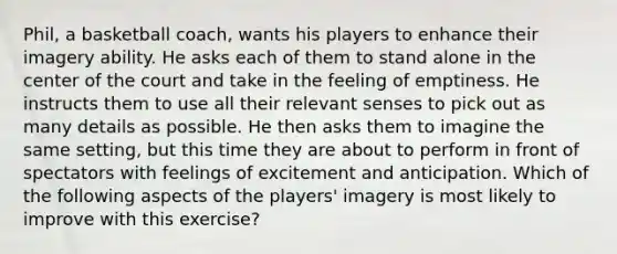 Phil, a basketball coach, wants his players to enhance their imagery ability. He asks each of them to stand alone in the center of the court and take in the feeling of emptiness. He instructs them to use all their relevant senses to pick out as many details as possible. He then asks them to imagine the same setting, but this time they are about to perform in front of spectators with feelings of excitement and anticipation. Which of the following aspects of the players' imagery is most likely to improve with this exercise?