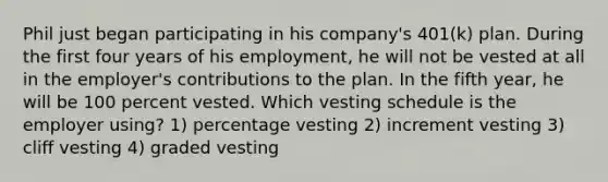 Phil just began participating in his company's 401(k) plan. During the first four years of his employment, he will not be vested at all in the employer's contributions to the plan. In the fifth year, he will be 100 percent vested. Which vesting schedule is the employer using? 1) percentage vesting 2) increment vesting 3) cliff vesting 4) graded vesting