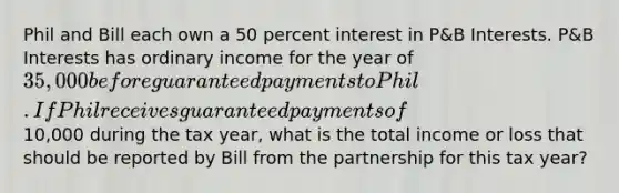 Phil and Bill each own a 50 percent interest in P&B Interests. P&B Interests has ordinary income for the year of 35,000 before guaranteed payments to Phil. If Phil receives guaranteed payments of10,000 during the tax year, what is the total income or loss that should be reported by Bill from the partnership for this tax year?