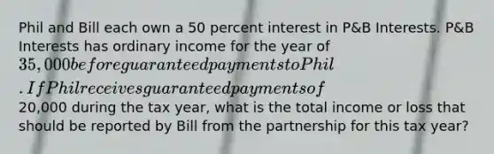 Phil and Bill each own a 50 percent interest in P&B Interests. P&B Interests has ordinary income for the year of 35,000 before guaranteed payments to Phil. If Phil receives guaranteed payments of20,000 during the tax year, what is the total income or loss that should be reported by Bill from the partnership for this tax year?