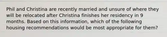 Phil and Christina are recently married and unsure of where they will be relocated after Christina finishes her residency in 9 months. Based on this information, which of the following housing recommendations would be most appropriate for them?