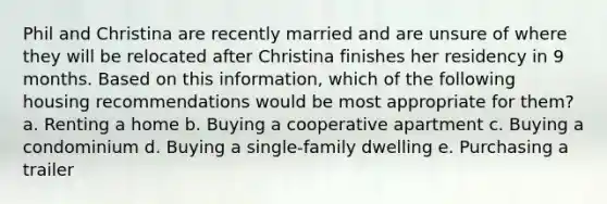 Phil and Christina are recently married and are unsure of where they will be relocated after Christina finishes her residency in 9 months. Based on this information, which of the following housing recommendations would be most appropriate for them? a. ​Renting a home b. ​Buying a cooperative apartment c. ​Buying a condominium d. ​Buying a single-family dwelling e. ​Purchasing a trailer