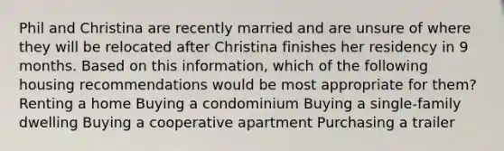 Phil and Christina are recently married and are unsure of where they will be relocated after Christina finishes her residency in 9 months. Based on this information, which of the following housing recommendations would be most appropriate for them? ​Renting a home ​Buying a condominium ​Buying a single-family dwelling ​Buying a cooperative apartment ​Purchasing a trailer