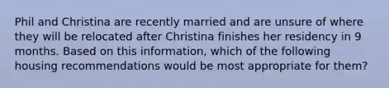 Phil and Christina are recently married and are unsure of where they will be relocated after Christina finishes her residency in 9 months. Based on this information, which of the following housing recommendations would be most appropriate for them?