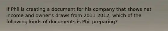 If Phil is creating a document for his company that shows net income and owner's draws from 2011-2012, which of the following kinds of documents is Phil preparing?