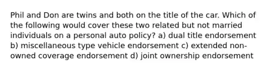 Phil and Don are twins and both on the title of the car. Which of the following would cover these two related but not married individuals on a personal auto policy? a) dual title endorsement b) miscellaneous type vehicle endorsement c) extended non-owned coverage endorsement d) joint ownership endorsement