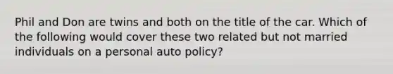 Phil and Don are twins and both on the title of the car. Which of the following would cover these two related but not married individuals on a personal auto policy?