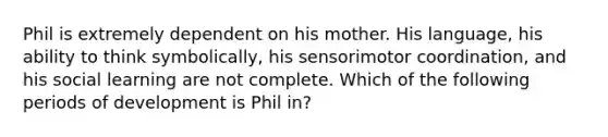 Phil is extremely dependent on his mother. His language, his ability to think symbolically, his sensorimotor coordination, and his social learning are not complete. Which of the following periods of development is Phil in?