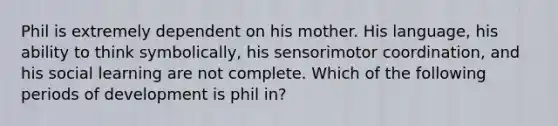 Phil is extremely dependent on his mother. His language, his ability to think symbolically, his sensorimotor coordination, and his social learning are not complete. Which of the following periods of development is phil in?