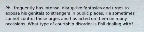 Phil frequently has intense, disruptive fantasies and urges to expose his genitals to strangers in public places. He sometimes cannot control these urges and has acted on them on many occasions. What type of courtship disorder is Phil dealing with?