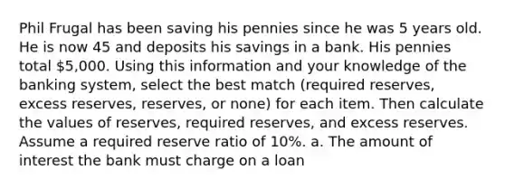 Phil Frugal has been saving his pennies since he was 5 years old. He is now 45 and deposits his savings in a bank. His pennies total 5,000. Using this information and your knowledge of the banking system, select the best match (required reserves, excess reserves, reserves, or none) for each item. Then calculate the values of reserves, required reserves, and excess reserves. Assume a required reserve ratio of 10%. a. The amount of interest the bank must charge on a loan