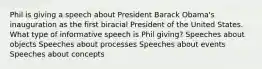 Phil is giving a speech about President Barack Obama's inauguration as the first biracial President of the United States. What type of informative speech is Phil giving? Speeches about objects Speeches about processes Speeches about events Speeches about concepts