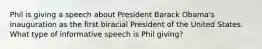 Phil is giving a speech about President Barack Obama's inauguration as the first biracial President of the United States. What type of informative speech is Phil giving?