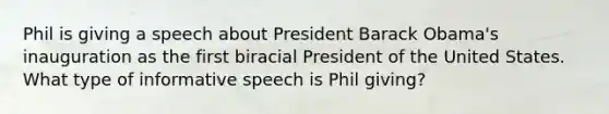 Phil is giving a speech about President Barack Obama's inauguration as the first biracial President of the United States. What type of informative speech is Phil giving?