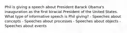 Phil is giving a speech about President Barack Obama's inauguration as the first biracial President of the United States. What type of informative speech is Phil giving? - Speeches about concepts - Speeches about processes - Speeches about objects - Speeches about events