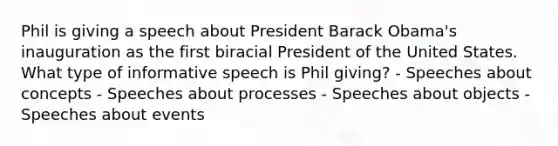 Phil is giving a speech about President Barack Obama's inauguration as the first biracial President of the United States. What type of informative speech is Phil giving? - Speeches about concepts - Speeches about processes - Speeches about objects - Speeches about events