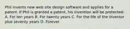 Phil invents new web site design software and applies for a patent. If Phil is granted a patent, his invention will be protected: A. For ten years B. For twenty years C. For the life of the inventor plus seventy years D. Forever