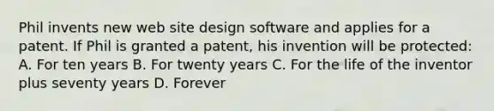 Phil invents new web site design software and applies for a patent. If Phil is granted a patent, his invention will be protected: A. For ten years B. For twenty years C. For the life of the inventor plus seventy years D. Forever