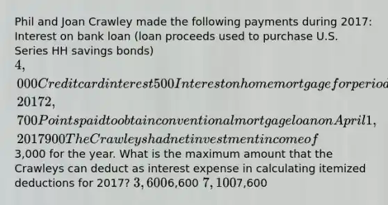 Phil and Joan Crawley made the following payments during 2017: Interest on bank loan (loan proceeds used to purchase U.S. Series HH savings bonds) 4,000 Credit card interest 500 Interest on home mortgage for period April 1 to December 31, 2017 2,700 Points paid to obtain conventional mortgage loan on April 1, 2017 900 The Crawleys had net investment income of3,000 for the year. What is the maximum amount that the Crawleys can deduct as interest expense in calculating itemized deductions for 2017? 3,6006,600 7,1007,600