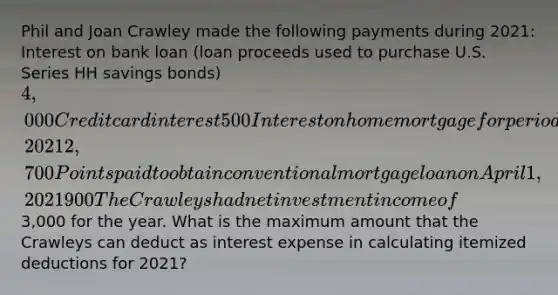 Phil and Joan Crawley made the following payments during 2021: Interest on bank loan (loan proceeds used to purchase U.S. Series HH savings bonds) 4,000 Credit card interest 500 Interest on home mortgage for period April 1 to December 31, 2021 2,700 Points paid to obtain conventional mortgage loan on April 1, 2021 900 The Crawleys had net investment income of3,000 for the year. What is the maximum amount that the Crawleys can deduct as interest expense in calculating itemized deductions for 2021?