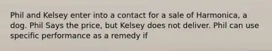 Phil and Kelsey enter into a contact for a sale of Harmonica, a dog. Phil Says the price, but Kelsey does not deliver. Phil can use specific performance as a remedy if