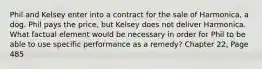 Phil and Kelsey enter into a contract for the sale of Harmonica, a dog. Phil pays the price, but Kelsey does not deliver Harmonica. What factual element would be necessary in order for Phil to be able to use specific performance as a remedy? Chapter 22, Page 485