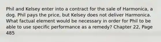 Phil and Kelsey enter into a contract for the sale of Harmonica, a dog. Phil pays the price, but Kelsey does not deliver Harmonica. What factual element would be necessary in order for Phil to be able to use specific performance as a remedy? Chapter 22, Page 485