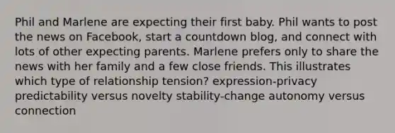 Phil and Marlene are expecting their first baby. Phil wants to post the news on Facebook, start a countdown blog, and connect with lots of other expecting parents. Marlene prefers only to share the news with her family and a few close friends. This illustrates which type of relationship tension? expression-privacy predictability versus novelty stability-change autonomy versus connection