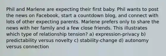 Phil and Marlene are expecting their first baby. Phil wants to post the news on Facebook, start a countdown blog, and connect with lots of other expecting parents. Marlene prefers only to share the news with her family and a few close friends. This illustrates which type of relationship tension? a) expression-privacy b) predictability versus novelty c) stability-change d) autonomy versus connection