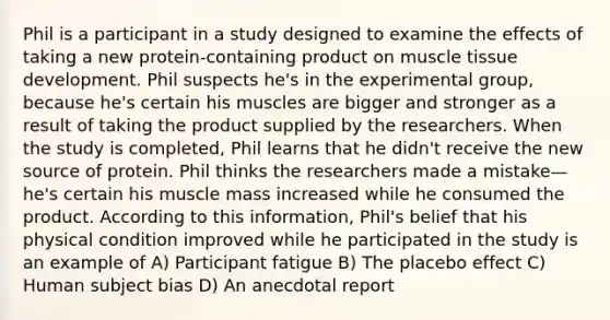 Phil is a participant in a study designed to examine the effects of taking a new protein-containing product on muscle tissue development. Phil suspects he's in the experimental group, because he's certain his muscles are bigger and stronger as a result of taking the product supplied by the researchers. When the study is completed, Phil learns that he didn't receive the new source of protein. Phil thinks the researchers made a mistake—he's certain his muscle mass increased while he consumed the product. According to this information, Phil's belief that his physical condition improved while he participated in the study is an example of A) Participant fatigue B) The placebo effect C) Human subject bias D) An anecdotal report