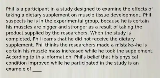 Phil is a participant in a study designed to examine the effects of taking a dietary supplement on muscle tissue development. Phil suspects he is in the experimental group, because he is certain his muscles are bigger and stronger as a result of taking the product supplied by the researchers. When the study is completed, Phil learns that he did not receive the dietary supplement. Phil thinks the researchers made a mistake--he is certain his muscle mass increased while he took the supplement. According to this information, Phil's belief that his physical condition improved while he participated in the study is an example of ____