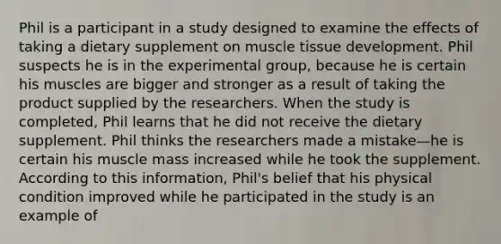 Phil is a participant in a study designed to examine the effects of taking a dietary supplement on muscle tissue development. Phil suspects he is in the experimental group, because he is certain his muscles are bigger and stronger as a result of taking the product supplied by the researchers. When the study is completed, Phil learns that he did not receive the dietary supplement. Phil thinks the researchers made a mistake—he is certain his muscle mass increased while he took the supplement. According to this information, Phil's belief that his physical condition improved while he participated in the study is an example of