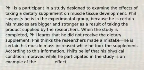 Phil is a participant in a study designed to examine the effects of taking a dietary supplement on <a href='https://www.questionai.com/knowledge/kMDq0yZc0j-muscle-tissue' class='anchor-knowledge'>muscle tissue</a> development. Phil suspects he is in the experimental group, because he is certain his muscles are bigger and stronger as a result of taking the product supplied by the researchers. When the study is completed, Phil learns that he did not receive the dietary supplement. Phil thinks the researchers made a mistake—he is certain his muscle mass increased while he took the supplement. According to this information, Phil's belief that his physical condition improved while he participated in the study is an example of the ________ effect