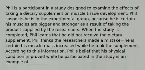 Phil is a participant in a study designed to examine the effects of taking a dietary supplement on muscle tissue development. Phil suspects he is in the experimental group, because he is certain his muscles are bigger and stronger as a result of taking the product supplied by the researchers. When the study is completed, Phil learns that he did not receive the dietary supplement. Phil thinks the researchers made a mistake—he is certain his muscle mass increased while he took the supplement. According to this information, Phil's belief that his physical condition improved while he participated in the study is an example of ________.