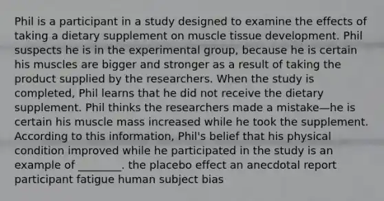 Phil is a participant in a study designed to examine the effects of taking a dietary supplement on muscle tissue development. Phil suspects he is in the experimental group, because he is certain his muscles are bigger and stronger as a result of taking the product supplied by the researchers. When the study is completed, Phil learns that he did not receive the dietary supplement. Phil thinks the researchers made a mistake—he is certain his muscle mass increased while he took the supplement. According to this information, Phil's belief that his physical condition improved while he participated in the study is an example of ________. the placebo effect an anecdotal report participant fatigue human subject bias