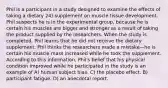 Phil is a participant in a study designed to examine the effects of taking a dietary 24) supplement on muscle tissue development. Phil suspects he is in the experimental group, because he is certain his muscles are bigger and stronger as a result of taking the product supplied by the researchers. When the study is completed, Phil learns that he did not receive the dietary supplement. Phil thinks the researchers made a mistake—he is certain his muscle mass increased while he took the supplement. According to this information, Phil's belief that his physical condition improved while he participated in the study is an example of A) human subject bias. C) the placebo effect. B) participant fatigue. D) an anecdotal report.